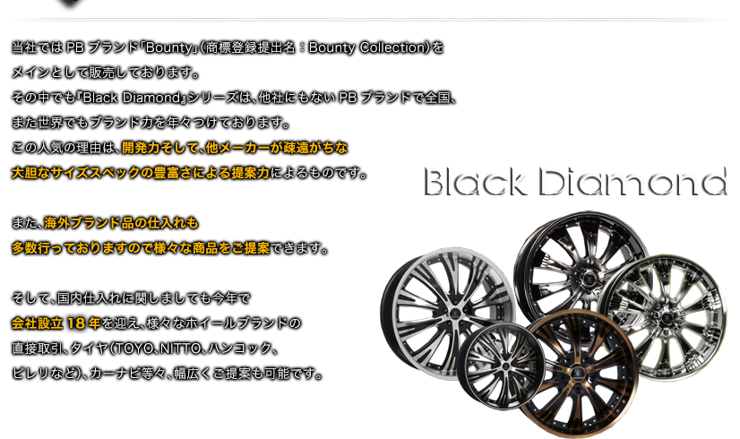 当社ではPBブランド「Bounty」（商標登録提出名：Bounty Collection）をメインとして販売しております。その中でも『Black　Diamond』シリーズは、他社にもないPBブランドで全国、また世界でもブランド力を年々つけております。この人気の理由は、開発力そして、他メーカーが疎遠がちな大胆なサイズスペックの豊富さによる提案力によるものです。また、海外ブランド品の仕入れも多数行っておりますので様々な商品をご提案できます。そして、国内仕入れに関しましても今年で会社設立15年を迎え、様々なホイールブランドの直接取引、タイヤ（TOYO、NITTO、ハンコック、ピレリなど）、カーナビ等々、幅広くご提案も可能です。