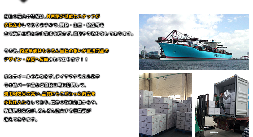 当社の最大の特徴は、外国語が堪能なスタッフが多数在中しておりますので、開発・生産・検品等を全て海外工場と仲介業者を通さず、直接やり取りをしております。その為、商品単価はもちろん当社の想いが直接商品のデザイン・品質へ反映されております！！またホイールのみならず、タイヤやケミカル系やその他パーツ品など直接工場に訪問して、費用対効果の高い、品質にもこだわった商品を多数仕入れをしており、既存の取引先様からや、新規取引先様が、どんどん拡大する程需要が増えております。