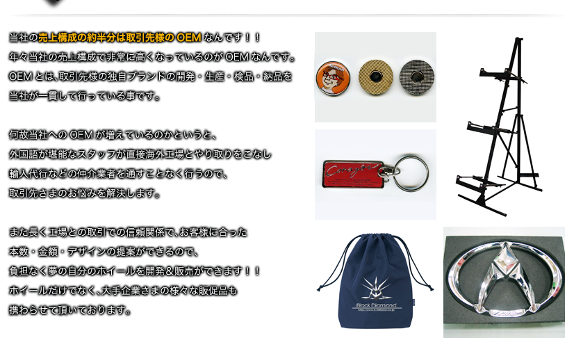 当社の売上構成の約半分は取引先様のOEMなんです！！年々当社の売上構成で非常に高くなっているのがOEMなんです。OEMとは、取引先様の独自ブランドの開発・生産・検品・納品を当社が一貫して行っている事です。何故当社へのOEMが増えているのかというと、外国語が堪能なスタッフが直接海外工場とやり取りをこなし輸入代行などの仲介業者を通すことなく行うので、取引先さまのお悩みを解決します。また長く工場との取引での信頼関係で、お客様に合った本数・金額・デザインの提案ができるので、負担なく夢の自分のホイールを開発＆販売ができます！！ホイールだけでなく、大手企業さまの様々な販促品も携わらせて頂いております。